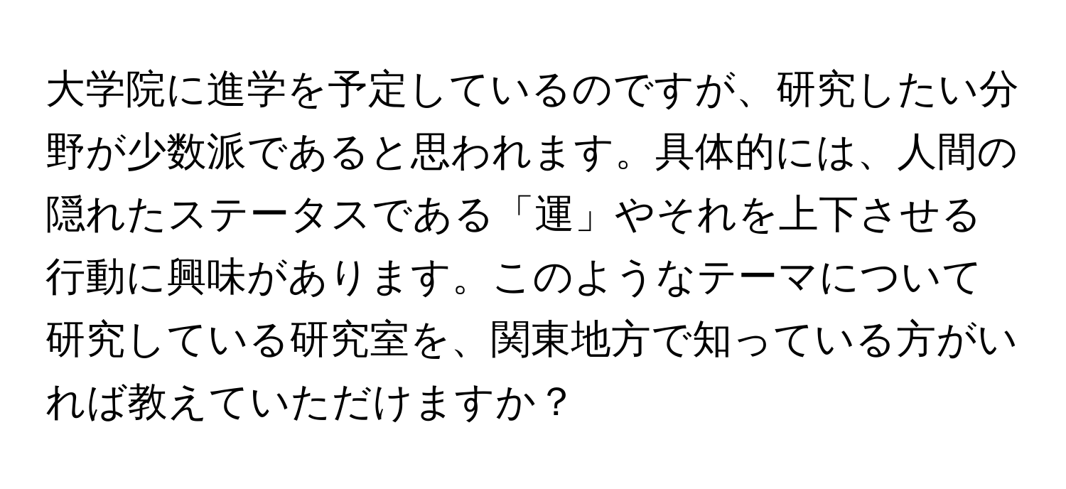 大学院に進学を予定しているのですが、研究したい分野が少数派であると思われます。具体的には、人間の隠れたステータスである「運」やそれを上下させる行動に興味があります。このようなテーマについて研究している研究室を、関東地方で知っている方がいれば教えていただけますか？