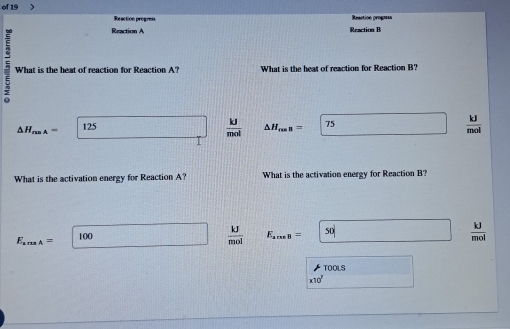 of 19 > Reaction progress
Reaction A
What is the heat of reaction for Reaction A? What is the heat of reaction for Reaction B?
 kJ/mol 
△ H_max= 125 △ H_res= 75  kJ/mol 
What is the activation energy for Reaction A? What is the activation energy for Reaction B?
E_amsA= 10C
 kJ/mol  E_are8= 50°
 kJ/mol 
TOOLS
* 10^7