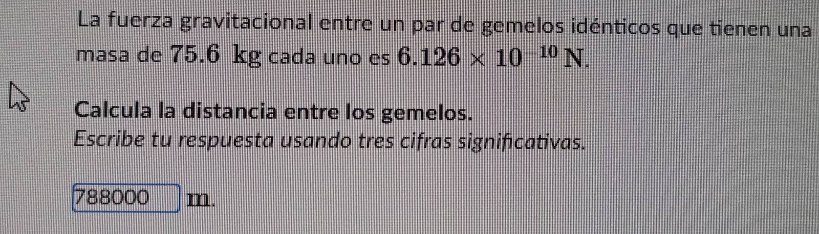 La fuerza gravitacional entre un par de gemelos idénticos que tienen una 
masa de 75.6 kg cada uno es 6.126* 10^(-10)N. 
Calcula la distancia entre los gemelos. 
Escribe tu respuesta usando tres cifras significativas.
788000 m.