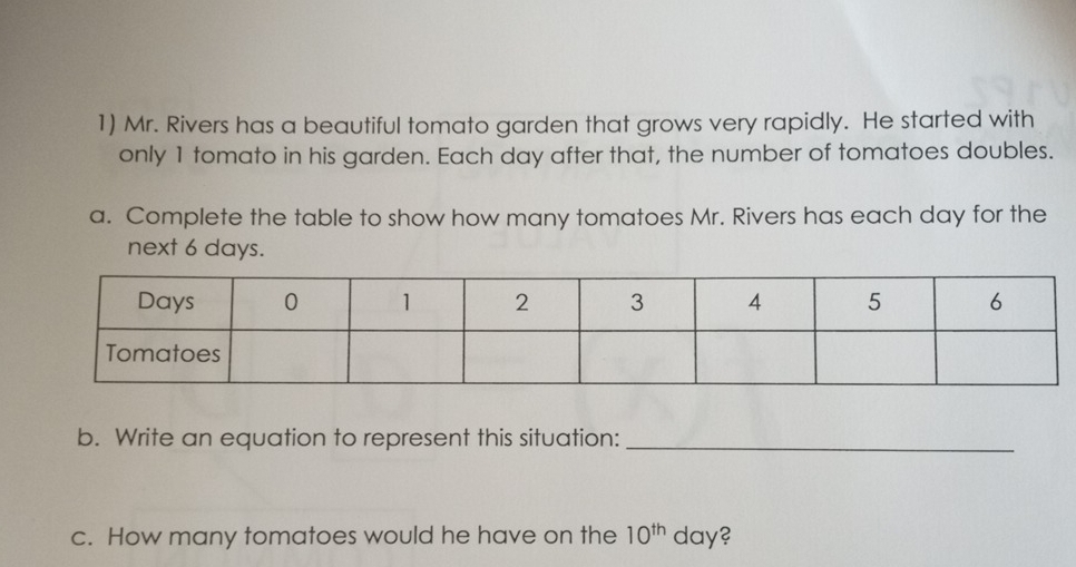 Mr. Rivers has a beautiful tomato garden that grows very rapidly. He started with 
only 1 tomato in his garden. Each day after that, the number of tomatoes doubles. 
a. Complete the table to show how many tomatoes Mr. Rivers has each day for the 
next 6 days. 
b. Write an equation to represent this situation:_ 
c. How many tomatoes would he have on the 10^(th) day?