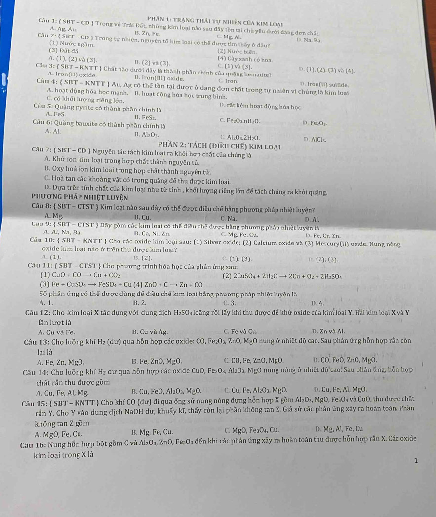 Phần 1: trạng thái tự nhiên của kim loại
Câu 1:  SBT - CD  Trong vỏ Trái Đất, những kim loại nào sau đây tồn tại chủ yếu dưới dạng đơn chất.
A. Ag Au. B. Zn, Fe. C. Mg. Al. D. Na, Ba.
Câu 2:  SB T-c CD J Trong tự nhiên, nguyên tố kim loại có thể được tìm thấy ở đầu?
(1) Nước ngầm. (2) Nước biên.
(3) Đất đá, (4) Cây xanh có hoa.
A. (1), (2) và (3). B. (2) và (3). C. (1) và (3). D. (1), (2), (3) và (4).
Câu 3:  SBT - KNTT  Chất nào dưới đây là thành phần chính của quặng hematite?
A. Iron(II) oxide. B. Iron(III) oxide. C. Iron. D. Iron(II) sulfide.
Câu 4:  SBT-KN TT ) Au, Ag có thể tồn tại được ở dạng đơn chất trong tự nhiên vì chúng là kim loại
A. hoạt động hóa học mạnh. B. hoạt động hóa học trung bình.
C. có khối lượng riêng lớn. D. rất kém hoạt động hóa học.
Câu 5: Quặng pyrite có thành phần chính là
A. FeS. B. FeS₂. C. Fe₂O3.nH2O.
Câu 6: Quặng bauxite có thành phần chính là D. Fe₂O₃.
B. Al_2O_3.
A. Al. C. Al₂O₃.2H₂O. D. AlCl₃.
Phần 2: tách (điều chế) kim loại
Câu 7:  SBT - CD  Nguyên tác tách kim loại ra khỏi hợp chất của chúng là
A. Khử ion kim loại trong hợp chất thành nguyên tử.
B. Oxy hoá ion kim loại trong hợp chất thành nguyên tử.
C. Hoà tan các khoàng vật có trong quặng để thu được kim loại.
D. Dựa trên tính chất của kim loại như từ tính , khối lượng riêng lớn để tách chúng ra khỏi quặng.
phương pháp nhiệt luyện
Câu 8:  SBT-CTST T  Kim loại nào sau đây có thể được điều chế bằng phương pháp nhiệt luyện?
A. Mg. B. Cu. C. Na. D. Al.
Câu 9:  SBT - CTST  Dãy gồm các kim loại có thể điều chế được bằng phương pháp nhiệt luyện là
A. Al, Na, Ba. B. Ca, Ni, Zn. C. Mg, Fe, Cu. D. F e,Cr,Zn.
Câu 10: SBT-KNTT Cho các oxide kim loại sau: (1) Silver oxide; (2) Calcium oxide và (3) Mercury(II) oxide. Nung nóng
oxide kim loại nào ở trên thu được kim loại?
A. (1) B. (2). C. [1 );(3) D. (2);(3).
Câu 11:  SBT-CTST  Cho phương trình hóa học của phản ứng sau:
(1) CuO+COto Cu+CO_2 (2) 2CuSO_4+2H_2Oto 2Cu+O_2+2H_2SO_4
(3) Fe+CuSO_4to FeSO_4+Cu (4) ZnO+Cto Zn+CO
Số phản ứng có thể được dùng để điều chế kim loại bằng phương pháp nhiệt luyện là
A. 1. B. 2. C. 3. D. 4.
Câu 12: Cho kim loại X tác dụng với dung dịch H_2SO 4 loãng rồi lấy khí thu được để khử oxide của kim loại Y. Hải kim loại X và Y
lần lượt là
A. Cu và Fe. B. Cu và Ag. C. Fe và Cu. D. Zn và Al.
Câu 13: Cho luồng khí H_2 (dur) qua hỗn hợp các oxide: CO,Fe_2O_3,ZnO,MgO 0 nung ở nhiệt độ cao. Sau phản ứng hỗn hợp rần còn
lại là
A. Fe, Zn, MgO. B. Fe, ZnO, MgO. C. CO,F e, Z nO,Mg o. D. CO, FeO ,ZnO,MgO.
*  Câu 14: Cho luồng khí H₂ dư qua hỗn hợp các oxide CuO,Fe_2O_3,Al_2O_3 MgO nung nóng ở nhiệt dhat o cao. Sau phản úng, hỗn hợp
chất rắn thu được gồm
A. Cu, Fe, Al, Mg. B. Cu,FeO,Al_2O_3, M gO. C. Cu,Fe,Al_2O_3,MgO. D. Cu,Fe,Al,MgO.
Câu 15:  SBT - KNTT  Cho khí CO 0 (dư) đi qua ống sứ nung nóng đựng hỗn hợp X gồm Al_2O_3,MgO , Fe₃O₄ và CuO, thu được chất
rắn Y. Cho Y vào dung dịch NaOH dư, khuấy kĩ, thấy còn lại phần không tan Z. Giả sử các phản ứng xảy ra hoàn toàn. Phần
không tan Z gồm
A. MgO, Fe, Cu. B. Mg, Fe, Cu. C. MgO,Fe_3O_4,Cu. D. Mg,Al,Fe,Cu
Câu 16: Nung hỗn hợp bột gồm C và Al_2O_3,ZnO,Fe_2O_3 đến khi các phản ứng xảy ra hoàn toàn thu được hỗn hợp rắn X. Các oxide
kim loại trong X là
1