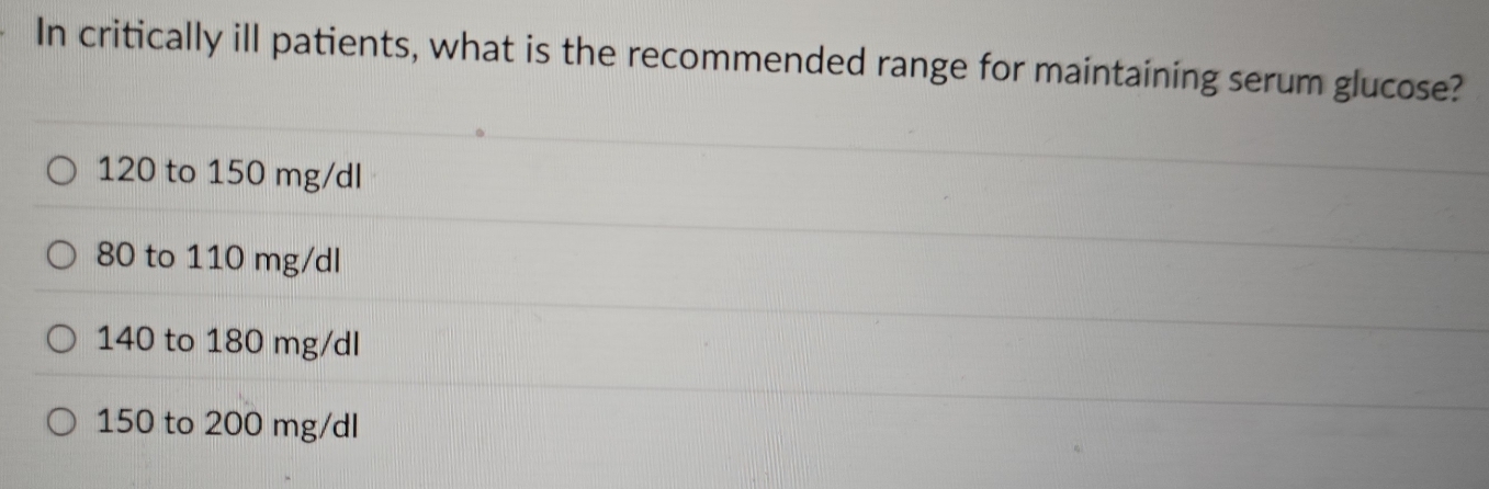 In critically ill patients, what is the recommended range for maintaining serum glucose?
120 to 150 mg/dl
80 to 110 mg/dl
140 to 180 mg/dl
150 to 200 mg/dl