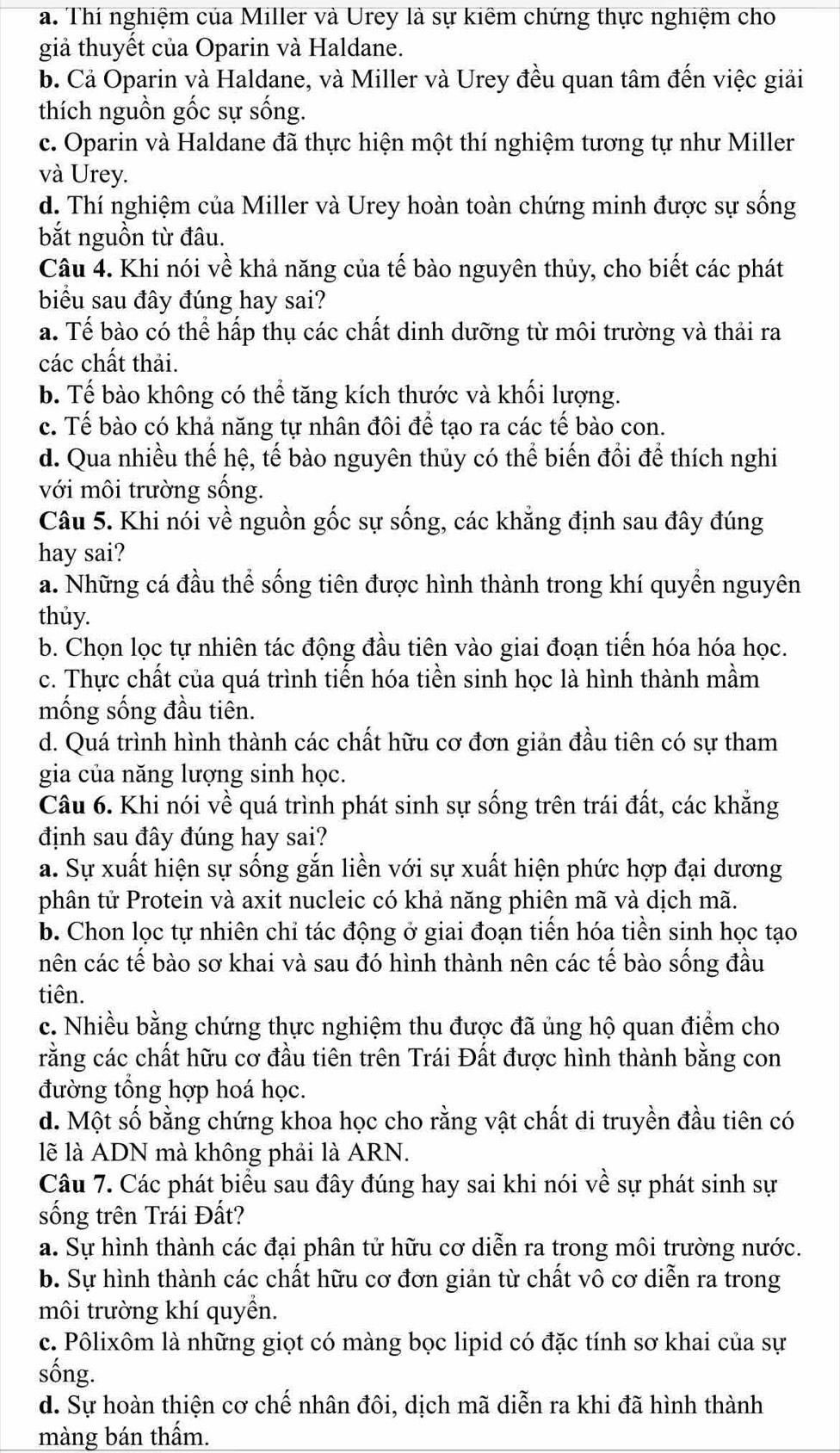 a. Thí nghiệm của Miller và Urey là sự kiêm chứng thực nghiệm cho
giả thuyết của Oparin và Haldane.
b. Cả Oparin và Haldane, và Miller và Urey đều quan tâm đến việc giải
thích nguồn gốc sự sống.
c. Oparin và Haldane đã thực hiện một thí nghiệm tương tự như Miller
và Urey.
d. Thí nghiệm của Miller và Urey hoàn toàn chứng minh được sự sống
bắt nguồn từ đâu.
Câu 4. Khi nói về khả năng của tế bào nguyên thủy, cho biết các phát
biểu sau đây đúng hay sai?
a. Tế bào có thể hấp thụ các chất dinh dưỡng từ môi trường và thải ra
các chất thải.
b. Tế bào không có thể tăng kích thước và khối lượng.
c. Tế bào có khả năng tự nhân đôi để tạo ra các tế bào con.
d. Qua nhiều thế hệ, tế bào nguyên thủy có thể biến đổi để thích nghi
với môi trường sống.
Câu 5. Khi nói về nguồn gốc sự sống, các khẳng định sau đây đúng
hay sai?
a. Những cá đầu thể sống tiên được hình thành trong khí quyền nguyên
thủy.
b. Chọn lọc tự nhiên tác động đầu tiên vào giai đoạn tiến hóa hóa học.
c. Thực chất của quá trình tiến hóa tiền sinh học là hình thành mầm
mống sống đầu tiên.
d. Quá trình hình thành các chất hữu cơ đơn giản đầu tiên có sự tham
gia của năng lượng sinh học.
Câu 6. Khi nói về quá trình phát sinh sự sống trên trái đất, các khẳng
định sau đây đúng hay sai?
a. Sự xuất hiện sự sống gắn liền với sự xuất hiện phức hợp đại dương
phân tử Protein và axit nucleic có khả năng phiên mã và dịch mã.
b. Chon lọc tự nhiên chỉ tác động ở giai đoạn tiến hóa tiền sinh học tạo
nên các tế bào sơ khai và sau đó hình thành nên các tế bào sống đầu
tiên.
c. Nhiều bằng chứng thực nghiệm thu được đã ủng hộ quan điểm cho
rằng các chất hữu cơ đầu tiên trên Trái Đất được hình thành bằng con
đường tổng hợp hoá học.
d. Một số bằng chứng khoa học cho rằng vật chất di truyền đầu tiên có
lẽ là ADN mà không phải là ARN.
Câu 7. Các phát biểu sau đây đúng hay sai khi nói về sự phát sinh sự
sống trên Trái Đất?
a. Sự hình thành các đại phân tử hữu cơ diễn ra trong môi trường nước.
b. Sự hình thành các chất hữu cơ đơn giản từ chất vô cơ diễn ra trong
môi trường khí quyển.
c. Pôlixôm là những giọt có màng bọc lipid có đặc tính sơ khai của sự
sống.
d. Sự hoàn thiện cơ chế nhân đôi, dịch mã diễn ra khi đã hình thành
màng bán thấm.