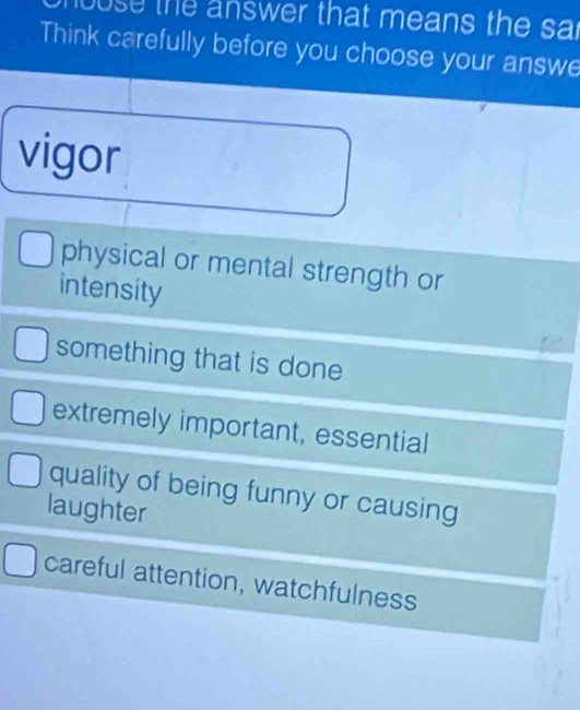 louse the answer that means the sar
Think carefully before you choose your answe
vigor
physical or mental strength or
intensity
something that is done
extremely important, essential
quality of being funny or causing
laughter
careful attention, watchfulness