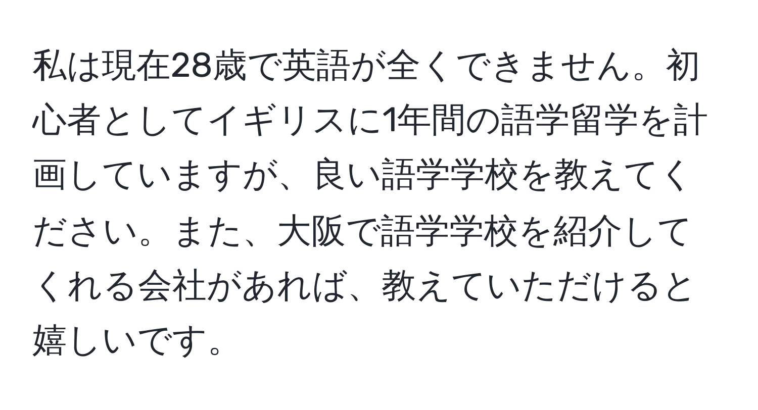 私は現在28歳で英語が全くできません。初心者としてイギリスに1年間の語学留学を計画していますが、良い語学学校を教えてください。また、大阪で語学学校を紹介してくれる会社があれば、教えていただけると嬉しいです。