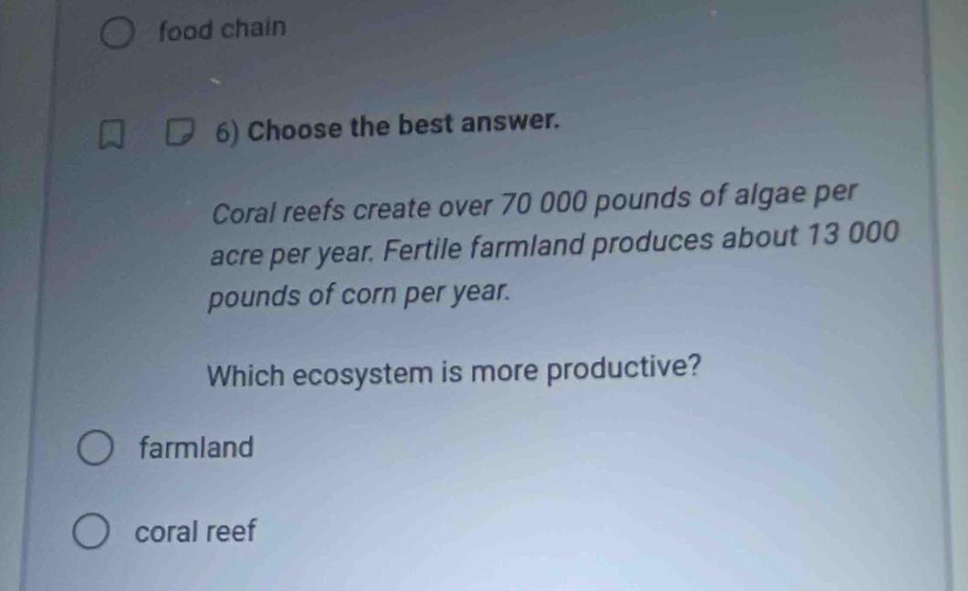 food chain
6) Choose the best answer.
Coral reefs create over 70 000 pounds of algae per
acre per year. Fertile farmland produces about 13 000
pounds of corn per year.
Which ecosystem is more productive?
farmland
coral reef