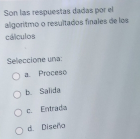 Son las respuestas dadas por el
algoritmo o resultados finales de los
cálculos
Seleccione una:
a. Proceso
b. Salida
c. Entrada
d. Diseño