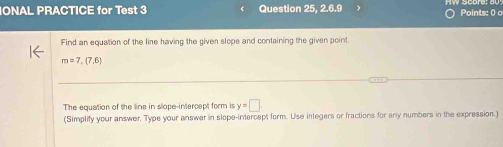 Score: 80 
IONAL PRACTICE for Test 3 Question 25, 2.6.9 Points: 0 o 
Find an equation of the line having the given slope and containing the given point.
m=7,(7,6)
The equation of the line in slope-intercept form is y=□. 
(Simplify your answer. Type your answer in slope-intercept form. Use integers or fractions for any numbers in the expression.)