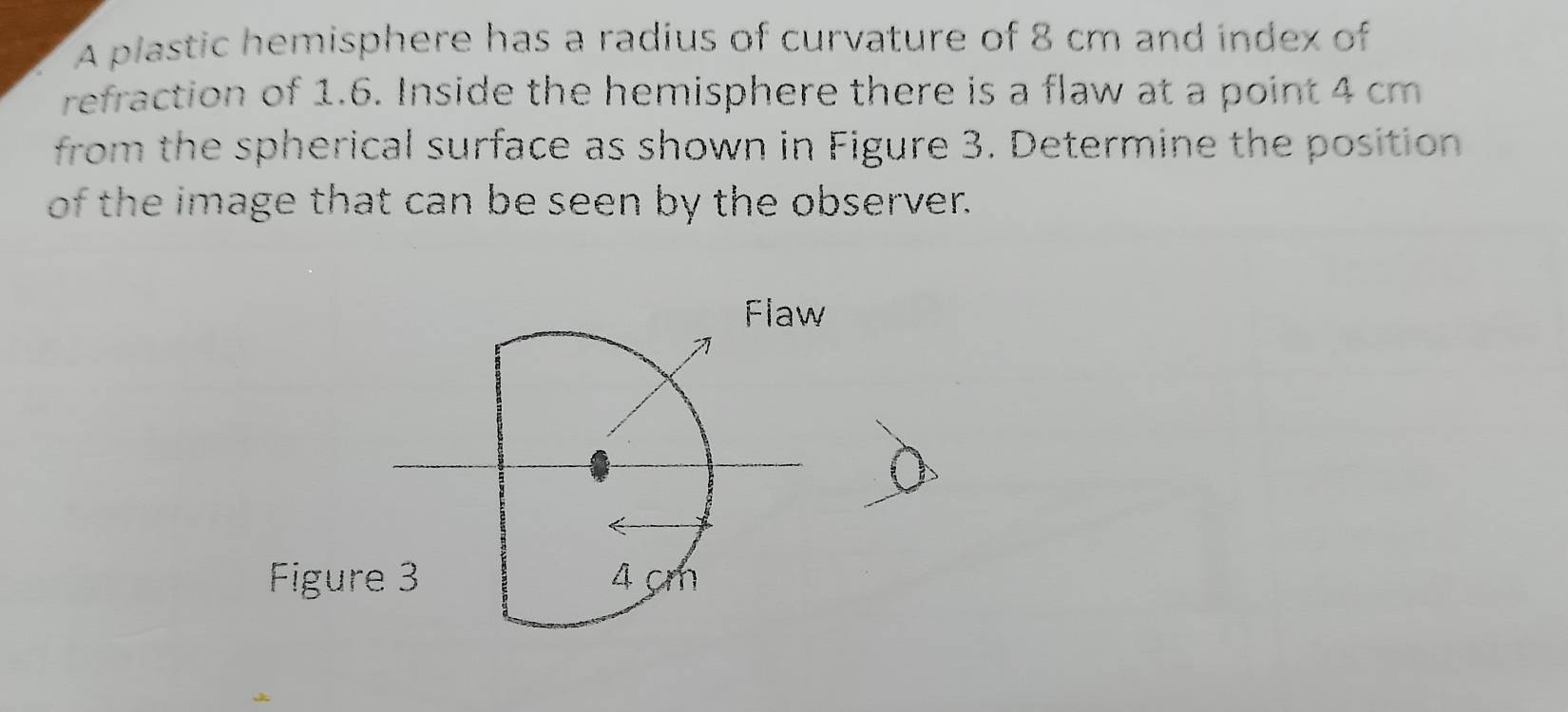 A plastic hemisphere has a radius of curvature of 8 cm and index of 
refraction of 1.6. Inside the hemisphere there is a flaw at a point 4 cm
from the spherical surface as shown in Figure 3. Determine the position 
of the image that can be seen by the observer. 
Flaw 
Figure 3 4 cm