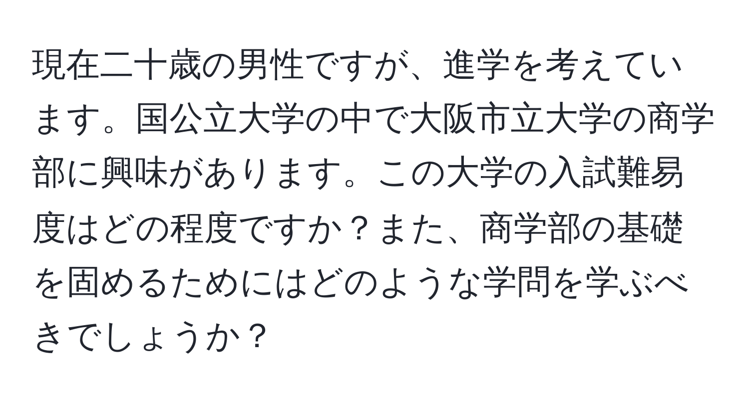 現在二十歳の男性ですが、進学を考えています。国公立大学の中で大阪市立大学の商学部に興味があります。この大学の入試難易度はどの程度ですか？また、商学部の基礎を固めるためにはどのような学問を学ぶべきでしょうか？