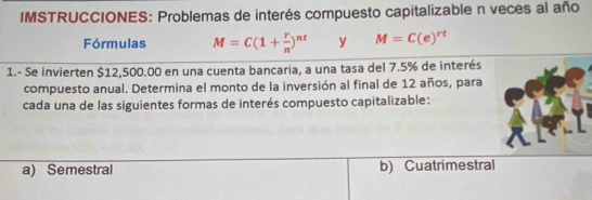 IMSTRUCCIONES: Problemas de interés compuesto capitalizable n veces al año
Fórmulas M=C(1+ r/n )^nt y M=C(e)^rt
1.- Se invierten $12,500.00 en una cuenta bancaria, a una tasa del 7.5% de interés
compuesto anual. Determina el monto de la inversión al final de 12 años, para
cada una de las siguientes formas de interés compuesto capitalizable:
a) Semestral b) Cuatrimestral