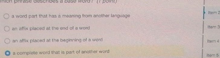 mich phrase deschibes a base word ? (7 pomt ) 
tem 2 
a word part that has a meaning from another language 
an affix placed at the end of a word Item 3
an affix placed at the beginning of a word Item 4. a complete word that is part of another word Item 5