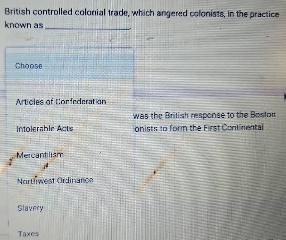 British controlled colonial trade, which angered colonists, in the practice
known as_
.
Choose
Articles of Confederation
was the British response to the Boston
Intolerable Acts onists to form the First Continental
Mercantilism
Northwest Ordinance
Slavery
Taxes