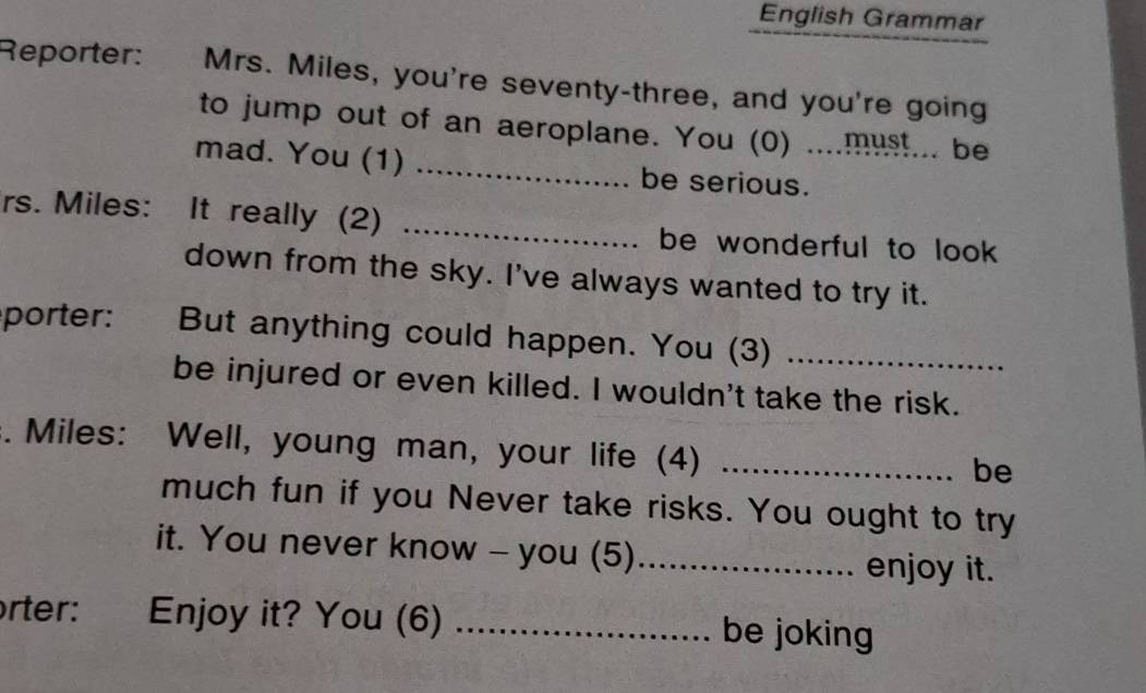 English Grammar 
Reporter: Mrs. Miles, you're seventy-three, and you're going 
to jump out of an aeroplane. You (0) ....must... be 
mad. You (1) _be serious._ 
rs. Miles: It really (2) _be wonderful to look 
down from the sky. I've always wanted to try it. 
porter: But anything could happen. You (3)_ 
be injured or even killed. I wouldn't take the risk. 
. Miles: Well, young man, your life (4)_ 
be 
much fun if you Never take risks. You ought to try 
it. You never know - you (5)_ enjoy it. 
orter: Enjoy it? You (6) _be joking