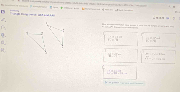 sludent ex odgenuRy.con/learmg/enco1ment/58546a450ef8-4b4d-816d b13282a99c9b/scterpt/bbfcf2b5-6d7c-4f7d-974e27badcb2a280
Horha illead net boverarks . Homs ) fshoology Cames _ bn huster _ F . Human Benchmar fatro frw Watch: Carlos Hodh.
Geematry
Triangle Congruence: ASA and AAS ) 01:54:21
What sdditional infomurtion could be ussed to prive that the mungles we congruent using
AAS or ASA7 Choose tivee corec 1 answers
∠ A≌ ∠ T a∩ l ∠ B 0 ∠ P and
overline BC≌ overline PQ overline BC≌ overline PQ
28. ∠ A≌ ∠ Tm∠ AC=TQ=12cm
∠ B≌ ∠ P.
CB=QP=2.2cm
∠ A≌ ∠ T a
AC=TQ=3.2cm
① This qquestion requires a bast 3 answers.