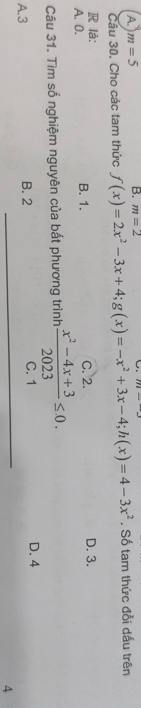 A. m=5
B. m=2
U.
Câu 30. Cho các tam thức f(x)=2x^2-3x+4; g(x)=-x^2+3x-4; h(x)=4-3x^2. Số tam thức đổi dấu trên
R là: D. 3.
A. 0. B. 1.
C. 2.
Câu 31. Tìm số nghiệm nguyên của bất phương trình  (x^2-4x+3)/2023 ≤ 0.
A. 3 B. 2
C. 1 D. 4
4