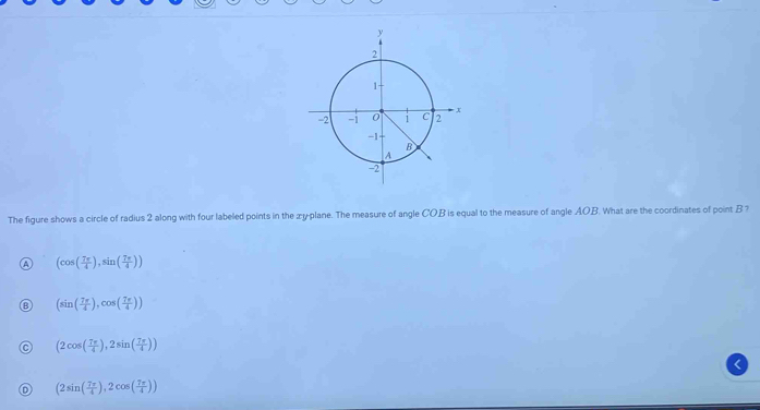 The figure shows a circle of radius 2 along with four labeled points in the æy-plane. The measure of angle COB is equal to the measure of angle AOB. What are the coordinates of point B ?
(cos ( 7π /4 ),sin ( 7π /4 ))
(sin ( 7π /4 ),cos ( 7π /4 ))
(2cos ( 7π /4 ),2sin ( 7π /4 ))
(2sin ( 7π /4 ),2cos ( 7π /4 ))