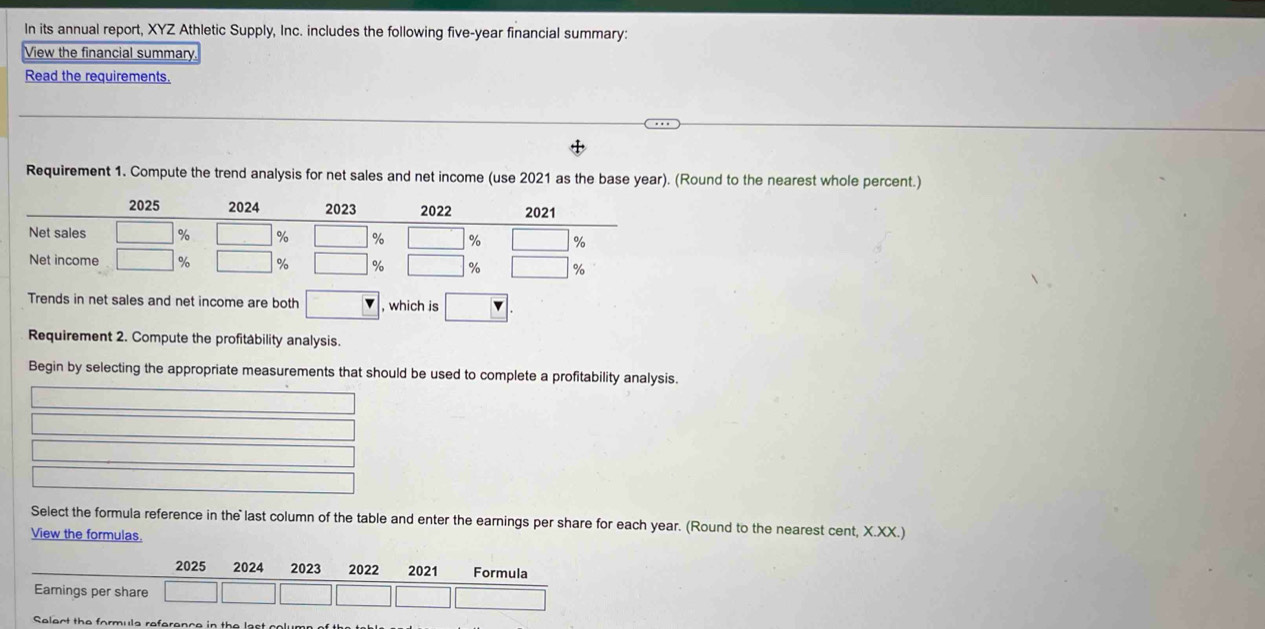 In its annual report, XYZ Athletic Supply, Inc. includes the following five-year financial summary: 
View the financial summary 
Read the requirements. 
Requirement 1. Compute the trend analysis for net sales and net income (use 2021 as the base year). (Round to the nearest whole percent.) 
Trends in net sales and net income are both , which is 
Requirement 2. Compute the profitability analysis. 
Begin by selecting the appropriate measurements that should be used to complete a profitability analysis. 
Select the formula reference in the last column of the table and enter the earnings per share for each year. (Round to the nearest cent, X.XX.) 
View the formulas. 
reference in the last colum