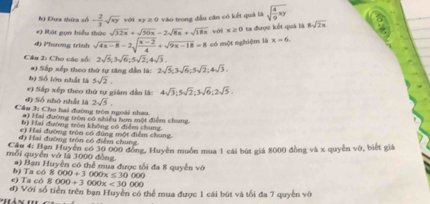 Đựa thứa số - 2/3 sqrt(xy) với xy≥ 0 vào trong đấu căn có kết quâ là sqrt(frac 4)9xy
e) Rút gọn biểu thức sqrt(32x)+sqrt(50x)-2sqrt(8x)+sqrt(18x) với x≥ 0 ta được kết quá là 8sqrt(2x)
đ) Phương trình sqrt(4x-8)-2sqrt(frac x-2)4+sqrt(9x-18)=8 có một nghiệm là x=6.
Câu 2: Cho các số: 2sqrt(5);3sqrt(6);5sqrt(2);4sqrt(3).
#) Sắp xếp theo thứ tự tăng dần là: 2sqrt(5);3sqrt(6);5sqrt(2);4sqrt(3).
b) Số lớn nhất là 5sqrt(2).
e) Sấp xếp theo thứ tự giảm dần là: 4sqrt(3);5sqrt(2);3sqrt(6);2sqrt(5).
đ) Số nhỏ nhất là 2sqrt(5).
Câu 3: Cho hai đường tròn ngoài nhau.
#) Hai đường tròn có nhiều hơn một điểm chung.
b) Hai đường tròn không có điểm chung.
e) Hai đường tròn có đúng một điểm chung.
đ) Hai đường tròn có điểm chung.
Câu 4: Ban Huyền có 30 000 đồng, Huyền muồn mua 1 cái bút giá 8000 đồng và x quyền vở, biết giá
mỗi quyển vớ là 3000 đồng.
a) Bạn Huyền có thể mua được tối đa 8 quyền vở
b) Ta có 8000+3000x≤ 30000
e) Ta có 8000+3000x<30000</tex>
đ) Với số tiền trên bạn Huyền có thể mua được 1 cái bút và tối đa 7 quyễn vở
PHàn i