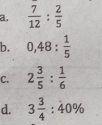 a.  7/12 : 2/5 
b. 0,48: 1/5 
C. 2 3/5 : 1/6 
d. 3 3/4 :40%