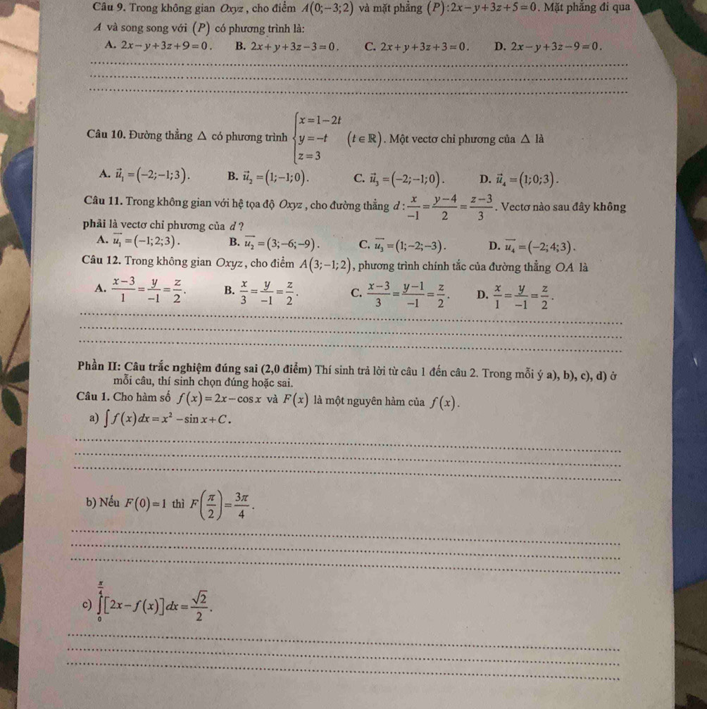 Trong không gian Oxyz , cho điểm A(0;-3;2) và mặt phẳng (P):2x-y+3z+5=0. Mặt phăng đi qua
A và song song với (P) có phương trình là:
A. 2x-y+3z+9=0. B. 2x+y+3z-3=0, C. 2x+y+3z+3=0. D. 2x-y+3z-9=0.
_
_
_
Câu 10. Đường thẳng △ có phương trình beginarrayl x=1-2t y=-t z=3endarray. (t∈ R). Một vectơ chỉ phương của △ Idot a
A. vector u_1=(-2;-1;3). B. vector u_2=(1;-1;0). C. vector u_3=(-2;-1;0). D. vector u_4=(1;0;3).
Câu 11. Trong không gian với hệ tọa độ Oxyz , cho đường thẳng đ :  x/-1 = (y-4)/2 = (z-3)/3 . Vectơ nào sau đây không
phải là vectơ chi phương của d ?
A. vector u_1=(-1;2;3). B. vector u_2=(3;-6;-9). C. vector u_3=(1;-2;-3). D. vector u_4=(-2;4;3).
Câu 12. Trong không gian Oxyz , cho điểm A(3;-1;2) , phương trình chính tắc của đường thẳng OA là
_
A.  (x-3)/1 = y/-1 = z/2 . B.  x/3 = y/-1 = z/2 . C.  (x-3)/3 = (y-1)/-1 = z/2 . D.  x/1 = y/-1 = z/2 .
__
_
_
Phần II: Câu trắc nghiệm đúng sai (2,0 điểm) Thí sinh trả lời từ câu 1 đến câu 2. Trong mỗi ý a), b), c), d) ở
mỗi câu, thí sinh chọn đúng hoặc sai.
Câu 1. Cho hàm số f(x)=2x-cos x và F(x) là một nguyên hàm của f(x).
a) ∈t f(x)dx=x^2-sin x+C.
_
_
_
b) Nếu F(0)=1 thì F( π /2 )= 3π /4 .
_
_
_
c) ∈tlimits _0^((frac π)4)[2x-f(x)]dx= sqrt(2)/2 .
_
_
_