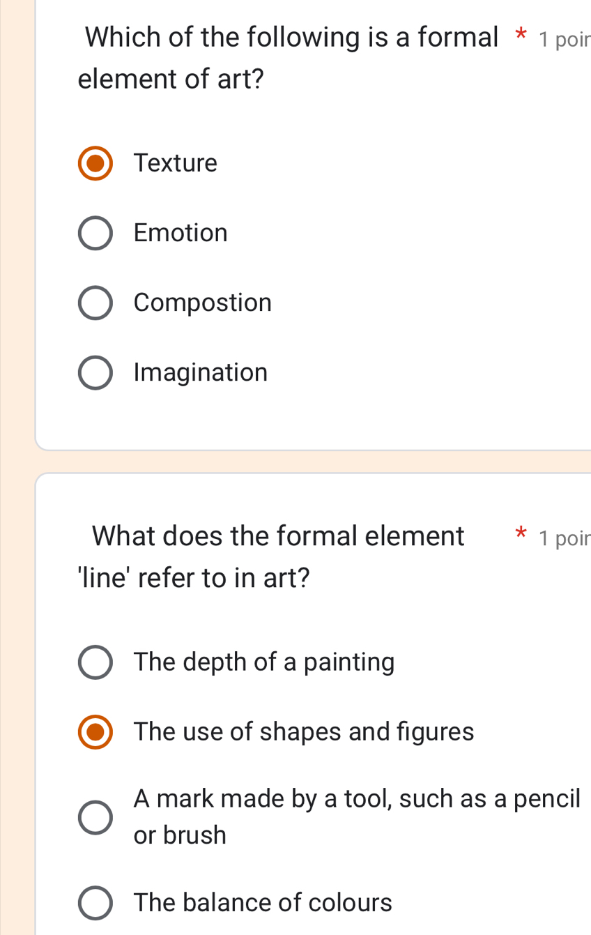 Which of the following is a formal * 1 poir
element of art?
Texture
Emotion
Compostion
Imagination
What does the formal element * 1 poir
'line' refer to in art?
The depth of a painting
The use of shapes and figures
A mark made by a tool, such as a pencil
or brush
The balance of colours