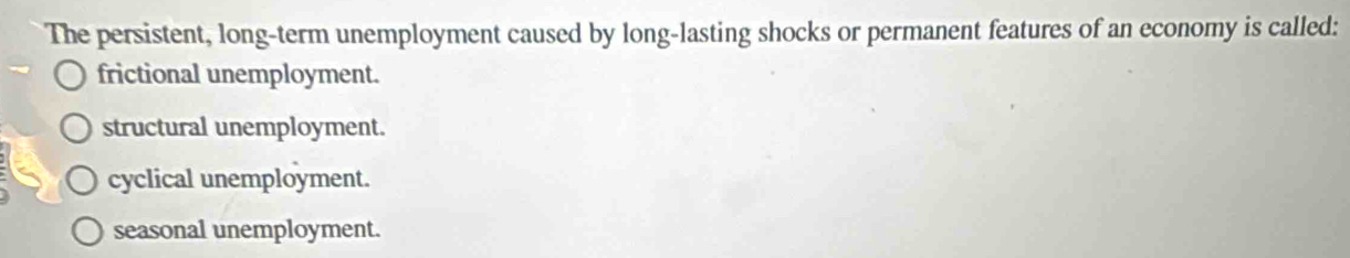 The persistent, long-term unemployment caused by long-lasting shocks or permanent features of an economy is called:
frictional unemployment.
structural unemployment.
cyclical unemployment.
seasonal unemployment.