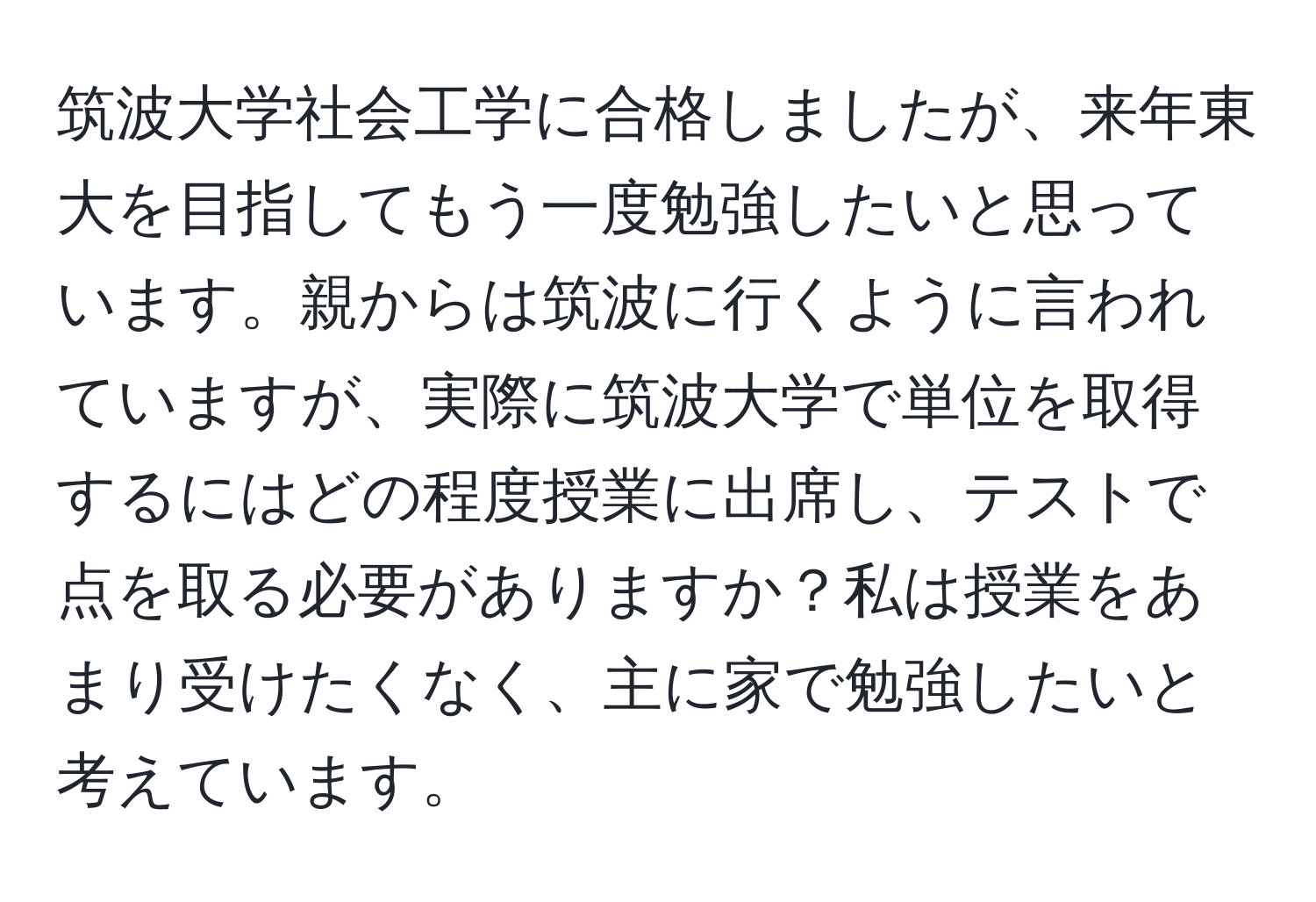 筑波大学社会工学に合格しましたが、来年東大を目指してもう一度勉強したいと思っています。親からは筑波に行くように言われていますが、実際に筑波大学で単位を取得するにはどの程度授業に出席し、テストで点を取る必要がありますか？私は授業をあまり受けたくなく、主に家で勉強したいと考えています。