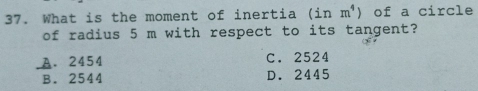 What is the moment of inertia (inm^4) of a circle
of radius 5 m with respect to its tangent?
A. 2454 C. 2524
B. 2544 D. 2445