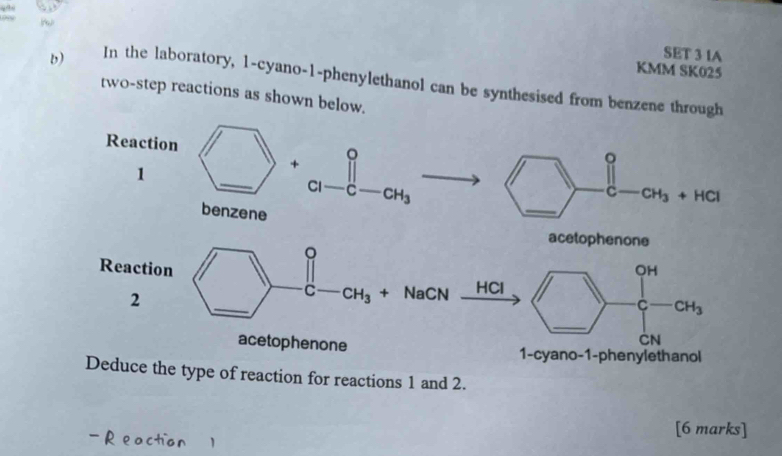 SET 3 IA 
KMM SK025 
b) In the laboratory, 1-cyano-1-phenylethanol can be synthesised from benzene through 
two-step reactions as shown below. 
Reaction 
。 
1 
+ 
。 
_ 
C1 C CH_3
C CH_3+HCl
benzene 
acetophenone 
。 
Reaction OH 
2 
_ 
C CH_3 + NaCN HCl
C CH_3
_ 
CN 
acetophenone 1-cyano-1-phenylethanol 
Deduce the type of reaction for reactions 1 and 2. 
[6 marks]