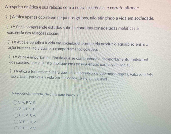 A respeito da ética e sua relação com a nossa existência, é correto afirmar:
 ) A ética apenas ocorre em pequenos grupos, não atingindo a vida em sociedade.
( ) A ética compreende estudos sobre a condutas consideradas maléficas à
existência das relações sociais.
C ) A ética é benéfica à vida em sociedade, porque ela produz o equilíbrio entre a
ação humana individual e o comportamento coletivo.
 ) A ética é importante a fim de que se compreenda o comportamento individual
dos sujeitos, sem que isto implique em consequências para a vida social.
( ) A ética é fundamental para que se compreenda de que modo regras, valores e leis
são criadas para que a vida em sociedade torne-se possível.
A sequência correta, de cima para baixo, é:
V, V, F, V, F,
V, F, F, V, F,
F, F, V, F, V.
V. F, F, V, V.
F, F, F, V, V.