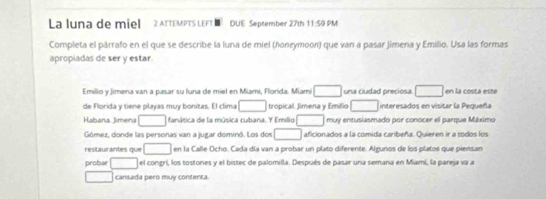 La luna de miel 2 ATTEMPTS LEFT DUE September 27th 11:59 PM 
Completa el párrafo en el que se describe la luna de miel (honeymoon) que van a pasar Jimena y Emilio. Usa las formas 
apropiadas de ser y estar. 
Emilio y Jimena van a pasar su luna de miel en Miami, Florida. Miami □ una ciudad preciosa. □ en la costa este 
de Florida y tiene playas muy bonitas. El clima □ tropical. Jimena y Emilio □ interesados en visitar la Pequeñla 
Habana. Jimena □ fanática de la música cubana. Y Emilio □ muy entusiasmado por conocer el parque Máximo 
Gómez, donde las personas van a jugar dominó. Los dos □ aficionados a la comida caribeña. Quieren ir a todos los 
restaurantes que □ en la Calle Ocho. Cada día van a probar un plato diferente. Algunos de los platos que piensan 
probar □ el congrí, los tostones y el bistec de palomilla. Después de pasar una semana en Miami, la pareja va a 
□ cansada pero muy contenta.