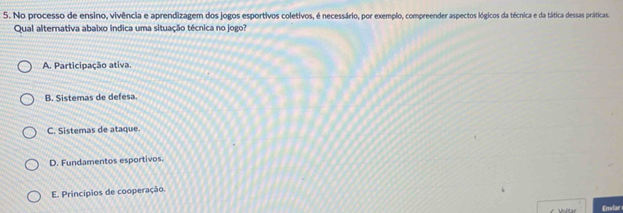 No processo de ensino, vivência e aprendizagem dos jogos esportivos coletivos, é necessário, por exemplo, compreender aspectos lógicos da técnica e da tática dessas práticas.
Qual alternativa abaixo indica uma situação técnica no jogo?
A. Participação ativa.
B. Sistemas de defesa.
C. Sistemas de ataque.
D. Fundamentos esportivos.
E. Princípios de cooperação.
Enviar