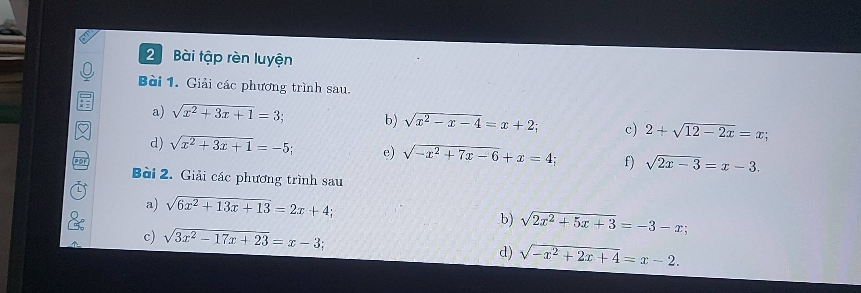 Bài tập rèn luyện 
Bài 1. Giải các phương trình sau. 
a) sqrt(x^2+3x+1)=3; 
b) sqrt(x^2-x-4)=x+2; 
c) 2+sqrt(12-2x)=x; 
d) sqrt(x^2+3x+1)=-5; 
e) sqrt(-x^2+7x-6)+x=4; 
f) sqrt(2x-3)=x-3. 
Bài 2. Giải các phương trình sau 
a) sqrt(6x^2+13x+13)=2x+4; 
b) sqrt(2x^2+5x+3)=-3-x; 
c) sqrt(3x^2-17x+23)=x-3; 
d) sqrt(-x^2+2x+4)=x-2.