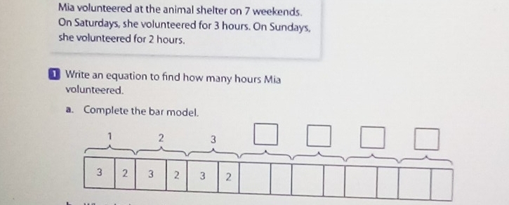 Mia volunteered at the animal shelter on 7 weekends. 
On Saturdays, she volunteered for 3 hours. On Sundays, 
she volunteered for 2 hours. 
Write an equation to find how many hours Mia 
volunteered. 
a. Complete the bar model.
1 2 3
3 2 3 2 3 2