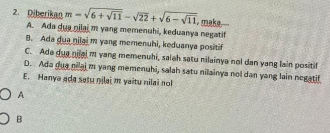 Diberikan m=sqrt(6+sqrt 11)-sqrt(22)+sqrt(6-sqrt 11) , maka....
A. Ada dua nilai m yang memenuhi, keduanya negatif
B. Ada dua nilai m yang memenuhi, keduanya positif
C. Ada dua nilai m yang memenuhi, salah satu nilainya nol dan yang lain positif
D. Ada dua nilai m yang memenuhi, salah satu nilainya nol dan yang lain negatif
E. Hanya aḍa satu nilai m yaitu nilai no
A
B