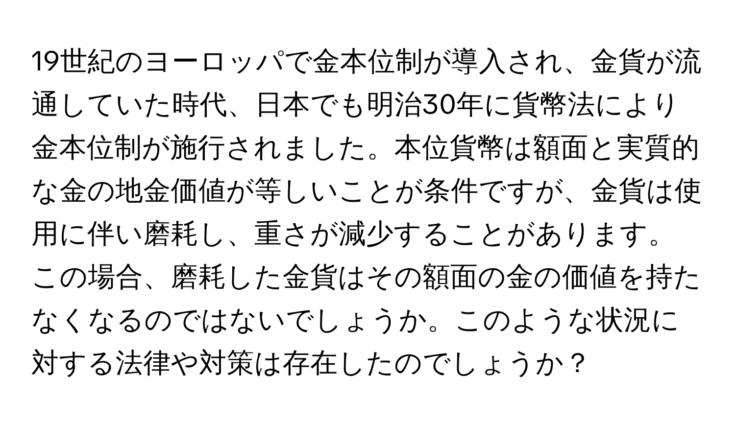 19世紀のヨーロッパで金本位制が導入され、金貨が流通していた時代、日本でも明治30年に貨幣法により金本位制が施行されました。本位貨幣は額面と実質的な金の地金価値が等しいことが条件ですが、金貨は使用に伴い磨耗し、重さが減少することがあります。この場合、磨耗した金貨はその額面の金の価値を持たなくなるのではないでしょうか。このような状況に対する法律や対策は存在したのでしょうか？