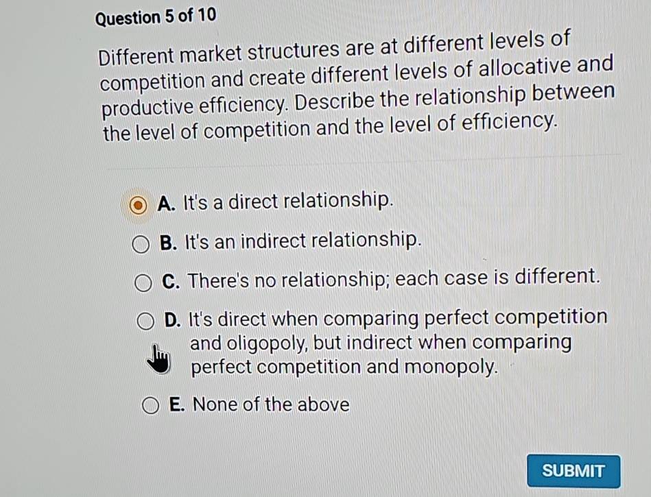 Different market structures are at different levels of
competition and create different levels of allocative and
productive efficiency. Describe the relationship between
the level of competition and the level of efficiency.
A. It's a direct relationship.
B. It's an indirect relationship.
C. There's no relationship; each case is different.
D. It's direct when comparing perfect competition
and oligopoly, but indirect when comparing
perfect competition and monopoly.
E. None of the above
SUBMIT