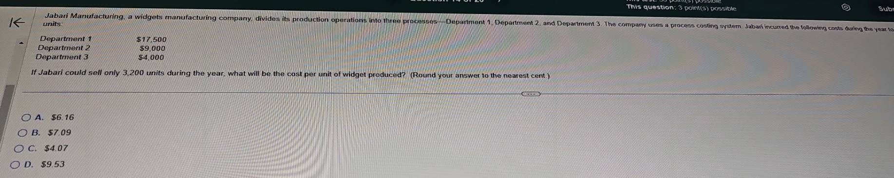 This question: 3 point(s) possible Sub
Jabari Manufacturing, a widgets manufacturing company, divides its production operations into three processes—Department 1, Department 2, and Department 3. The company uses a process costing system. Jabar incurred the following costs during the year to
units
Department 1 $17,500
Department 2 $9,000
Department 3 $4.000
If Jabari could sell only 3,200 units during the year, what will be the cost per unit of widget produced? (Round your answer to the nearest cent.)
A. $6.16
B. $7.09
C. $4.07
D. $9.53
