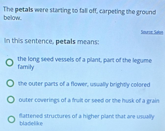 The petals were starting to fall off, carpeting the ground
below.
Source: Salon
In this sentence, petals means:
the long seed vessels of a plant, part of the legume
family
the outer parts of a flower, usually brightly colored
outer coverings of a fruit or seed or the husk of a grain
flattened structures of a higher plant that are usually
bladelike