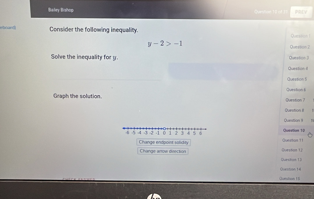 Bailey Bishop Question 10 of 31 PREV 
eboard) Consider the following inequality. 
Question 1
y-2>-1
Question 2 
Solve the inequality for y. Question 3 
Question 4 
Question 5 
Question 6 
Graph the solution. 
Question 7 
Question 8 
Question 9 1 
Question 10 
Change endpoint solidity Question 11 
Change arrow direction Question 12 
Question 13 
Question 14 
Question 15