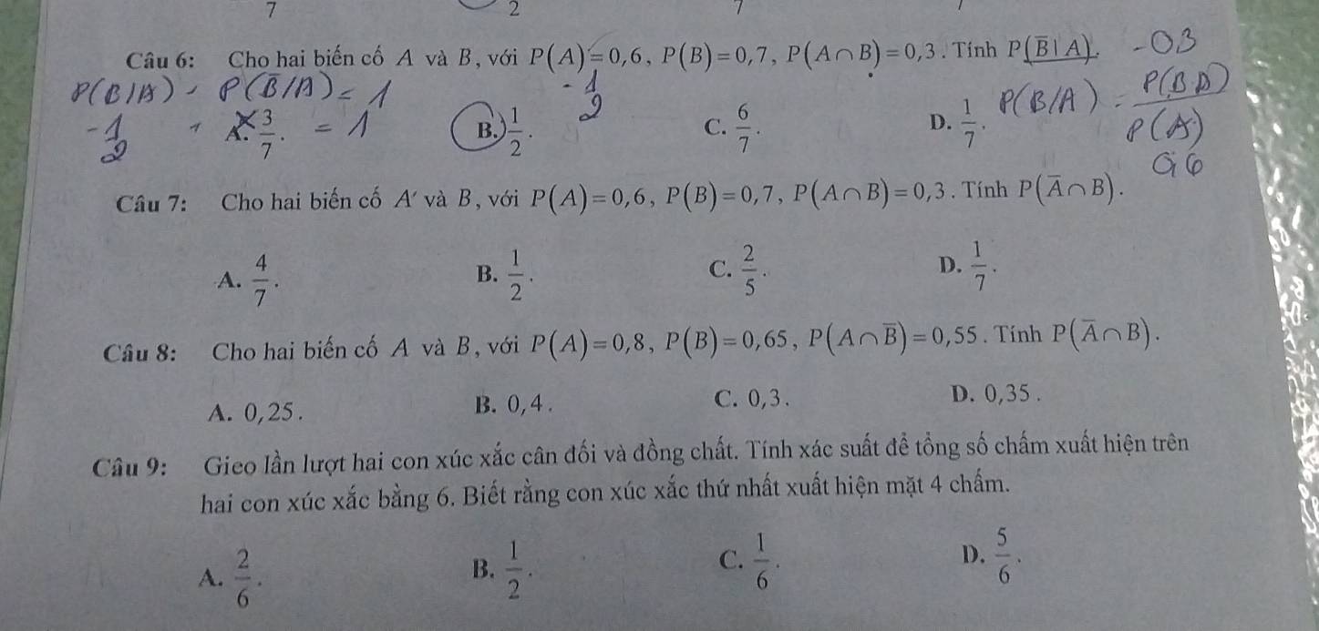 7
2
Câu 6: Cho hai biến cố A và B, với P(A)=0,6, P(B)=0,7, P(A∩ B)=0,3. Tính P(overline B|A)
C.
A.  3/7 . ) 1/2 .  6/7 . 
B.
D.  1/7 . 
Câu 7: Cho hai biến cố 4 và B với P(A)=0,6, P(B)=0,7, P(A∩ B)=0,3. Tính P(overline A∩ B).
A.  4/7 .  1/2 .  2/5 . 
B.
C.
D.  1/7 . 
Câu 8: Cho hai biến cố A và B, với P(A)=0,8, P(B)=0,65, P(A∩ overline B)=0,55. Tính P(overline A∩ B).
A. 0,25.
B. 0, 4. C. 0, 3. D. 0,35.
Câu 9: Gieo lần lượt hai con xúc xắc cân đối và đồng chất. Tính xác suất để tổng số chấm xuất hiện trên
hai con xúc xắc bằng 6. Biết rằng con xúc xắc thứ nhất xuất hiện mặt 4 chấm.
C.  1/6 .
D.
A.  2/6 .  1/2 .  5/6 . 
B.