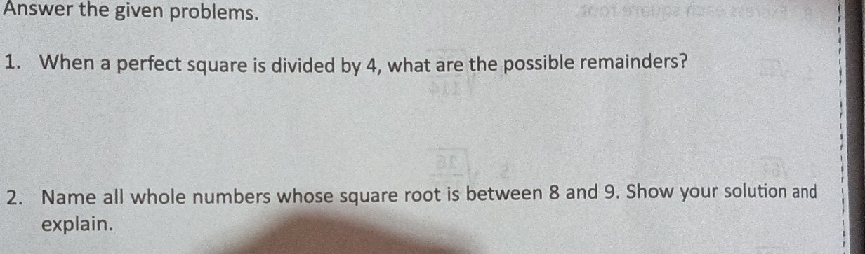 Answer the given problems. 
1. When a perfect square is divided by 4, what are the possible remainders? 
2. Name all whole numbers whose square root is between 8 and 9. Show your solution and 
explain.