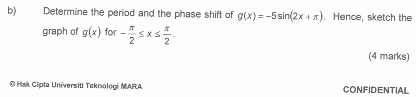 Determine the period and the phase shift of g(x)=-5sin (2x+π ). Hence, sketch the 
graph of g(x) for - π /2 ≤ x≤  π /2 . 
(4 marks) 
© Hak Cipta Universiti Teknologi MARA CONFIDENTIAL