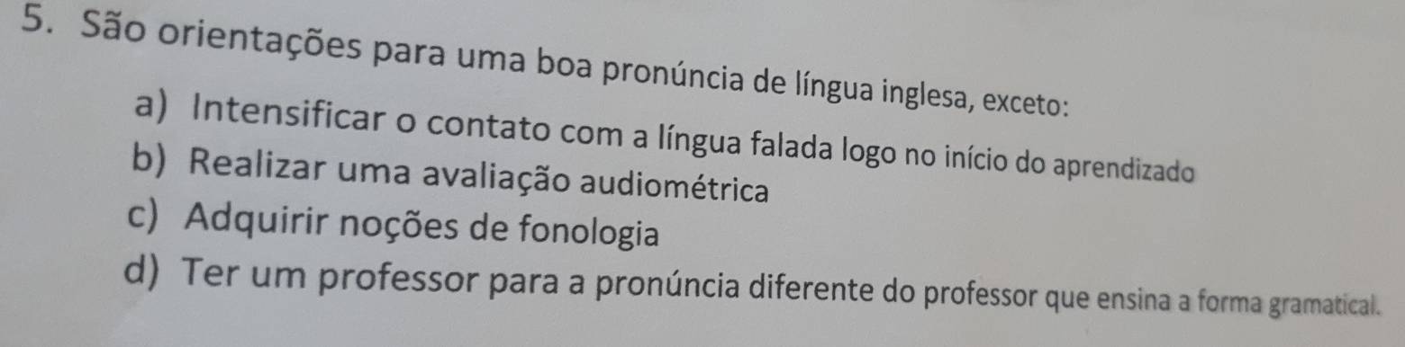 São orientações para uma boa pronúncia de língua inglesa, exceto:
a) Intensificar o contato com a língua falada logo no início do aprendizado
b) Realizar uma avaliação audiométrica
c) Adquirir noções de fonologia
d) Ter um professor para a pronúncia diferente do professor que ensina a forma gramatical.