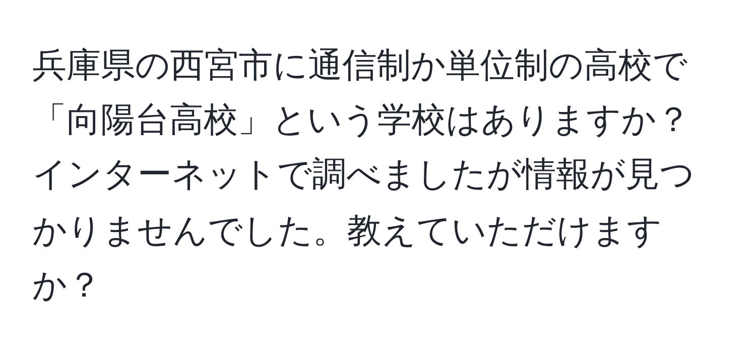 兵庫県の西宮市に通信制か単位制の高校で「向陽台高校」という学校はありますか？インターネットで調べましたが情報が見つかりませんでした。教えていただけますか？