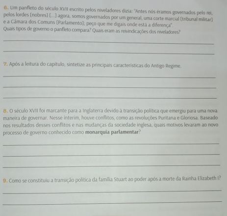 Um panfleto do século XVII escrito pelos niveladores dizia: ''Antes nós éramos governados pelo rei, 
pelos lordes [nobres] [...) agora, somos governados por um general, uma corte marcial [tribunal militar] 
e a Câmara dos Comuns [Parlamento]; peço que me digais onde está a diferença''. 
Quais tipos de governo o panfleto compara? Quais eram as reivindicações dos niveladores? 
_ 
_ 
7. Após a leitura do capítulo, sintetize as principais características do Antigo Regime. 
_ 
_ 
_ 
8. O século XVII foi marcante para a Inglaterra devido à transição política que emergiu para uma nova 
maneira de governar. Nesse interim, houve conflitos, como as revoluções Puritana e Gloriosa. Baseado 
nos resultados desses conflitos e nas mudanças da sociedade inglesa, quais motivos levaram ao novo 
processo de governo conhecido como monarquia parlamentar? 
_ 
_ 
_ 
9. Como se constituiu a transição política da família Stuart ao poder após a morte da Rainha Elizabeth I? 
_ 
_