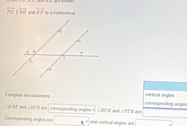 PC, KP, and 7o7 are shown
overleftrightarrow FGparallel overleftrightarrow RH and overleftrightarrow KP is a transversal. 
Complete the statement. 
vertical angles 
corresponding angles
∠ KBF and ∠ BTR are corresponding angles ∠ BTH and ∠ PTR are 
Corresponding angles are and vertical angles are