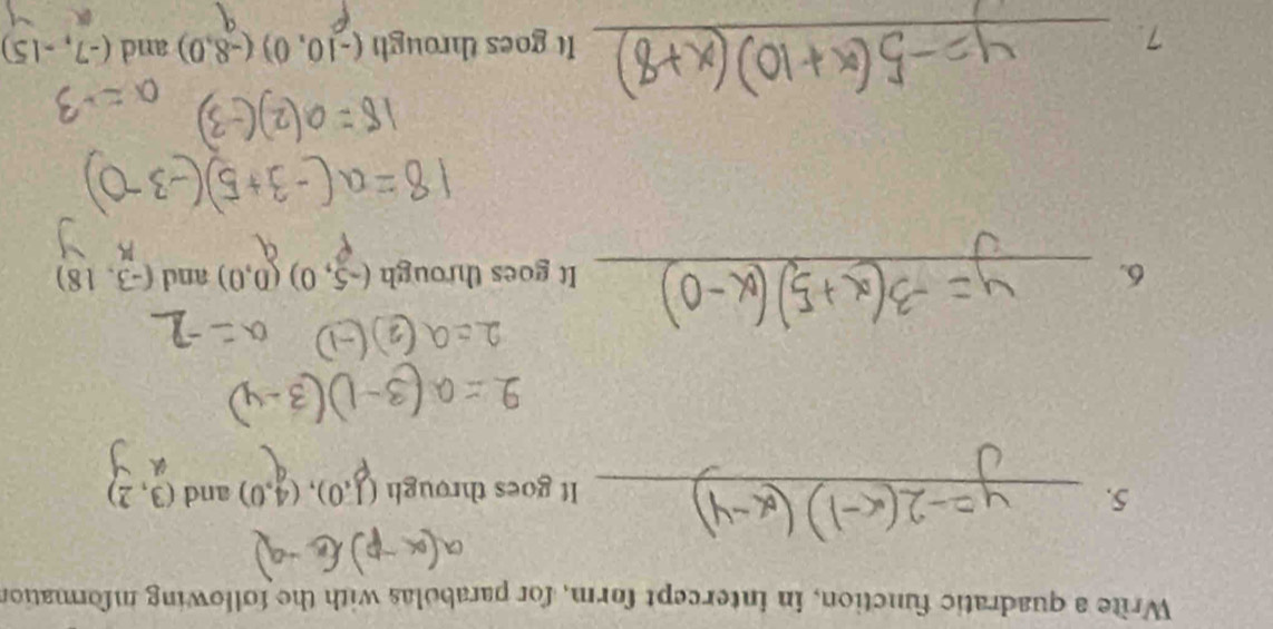 Write a quadratic function, in intercept form, for parabolas with the following mformation 
5. _and (3,2)
It goes through (1,0),(4,0)
6. _It goes through (-5,0)(0,0) and (-3,18)
7. _It goes through (-10,0)(-8,0) and (-7,-15)