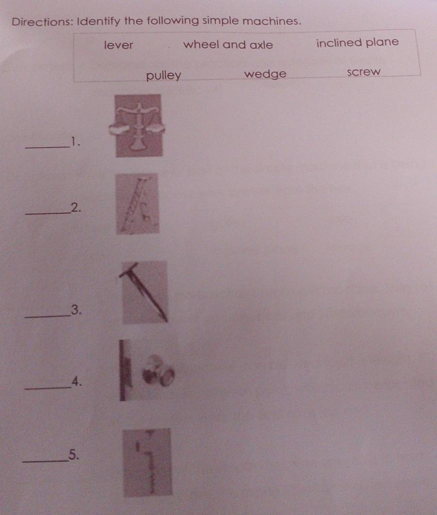 Directions: Identify the following simple machines.
lever wheel and axle inclined plane
pulley wedge screw
_1.
_2.
_3.
_4.
_5.